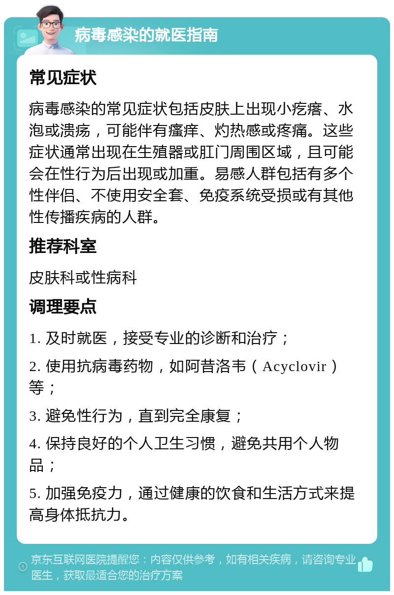 病毒感染的就医指南 常见症状 病毒感染的常见症状包括皮肤上出现小疙瘩、水泡或溃疡，可能伴有瘙痒、灼热感或疼痛。这些症状通常出现在生殖器或肛门周围区域，且可能会在性行为后出现或加重。易感人群包括有多个性伴侣、不使用安全套、免疫系统受损或有其他性传播疾病的人群。 推荐科室 皮肤科或性病科 调理要点 1. 及时就医，接受专业的诊断和治疗； 2. 使用抗病毒药物，如阿昔洛韦（Acyclovir）等； 3. 避免性行为，直到完全康复； 4. 保持良好的个人卫生习惯，避免共用个人物品； 5. 加强免疫力，通过健康的饮食和生活方式来提高身体抵抗力。