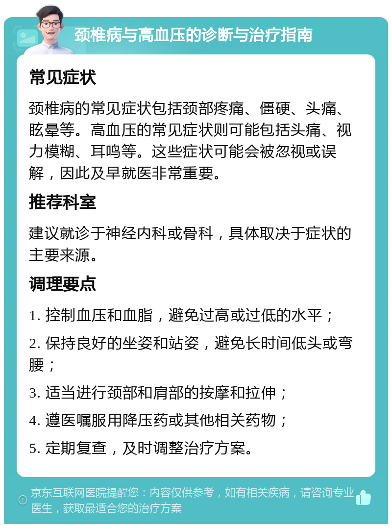 颈椎病与高血压的诊断与治疗指南 常见症状 颈椎病的常见症状包括颈部疼痛、僵硬、头痛、眩晕等。高血压的常见症状则可能包括头痛、视力模糊、耳鸣等。这些症状可能会被忽视或误解，因此及早就医非常重要。 推荐科室 建议就诊于神经内科或骨科，具体取决于症状的主要来源。 调理要点 1. 控制血压和血脂，避免过高或过低的水平； 2. 保持良好的坐姿和站姿，避免长时间低头或弯腰； 3. 适当进行颈部和肩部的按摩和拉伸； 4. 遵医嘱服用降压药或其他相关药物； 5. 定期复查，及时调整治疗方案。