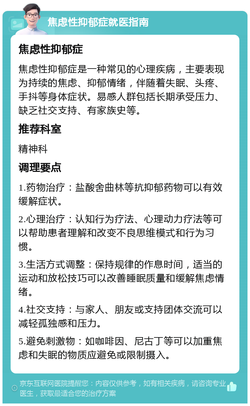 焦虑性抑郁症就医指南 焦虑性抑郁症 焦虑性抑郁症是一种常见的心理疾病，主要表现为持续的焦虑、抑郁情绪，伴随着失眠、头疼、手抖等身体症状。易感人群包括长期承受压力、缺乏社交支持、有家族史等。 推荐科室 精神科 调理要点 1.药物治疗：盐酸舍曲林等抗抑郁药物可以有效缓解症状。 2.心理治疗：认知行为疗法、心理动力疗法等可以帮助患者理解和改变不良思维模式和行为习惯。 3.生活方式调整：保持规律的作息时间，适当的运动和放松技巧可以改善睡眠质量和缓解焦虑情绪。 4.社交支持：与家人、朋友或支持团体交流可以减轻孤独感和压力。 5.避免刺激物：如咖啡因、尼古丁等可以加重焦虑和失眠的物质应避免或限制摄入。