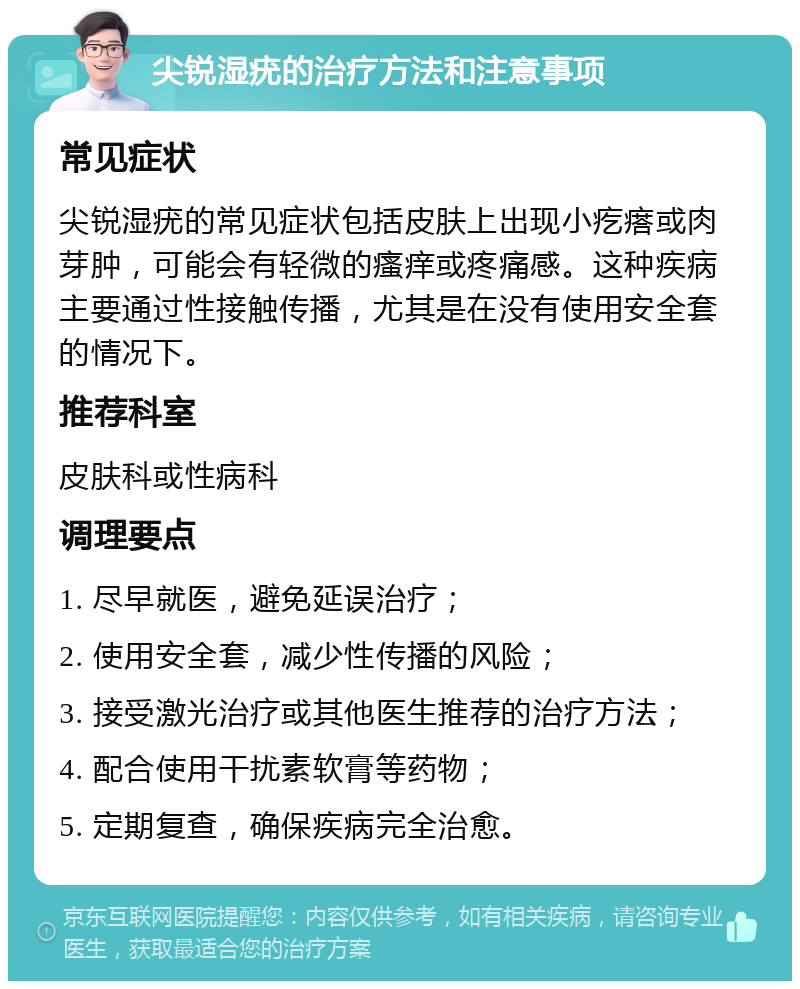 尖锐湿疣的治疗方法和注意事项 常见症状 尖锐湿疣的常见症状包括皮肤上出现小疙瘩或肉芽肿，可能会有轻微的瘙痒或疼痛感。这种疾病主要通过性接触传播，尤其是在没有使用安全套的情况下。 推荐科室 皮肤科或性病科 调理要点 1. 尽早就医，避免延误治疗； 2. 使用安全套，减少性传播的风险； 3. 接受激光治疗或其他医生推荐的治疗方法； 4. 配合使用干扰素软膏等药物； 5. 定期复查，确保疾病完全治愈。