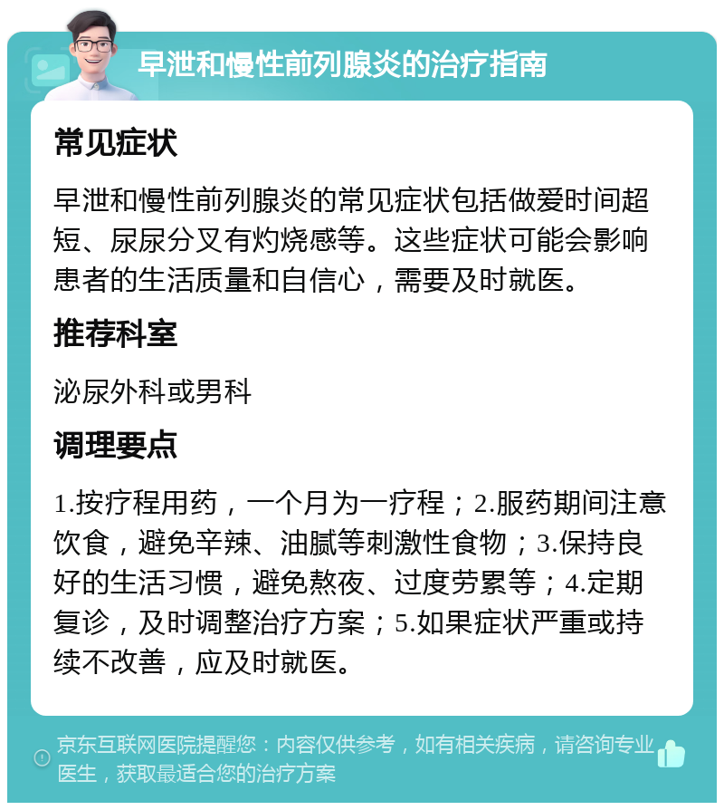 早泄和慢性前列腺炎的治疗指南 常见症状 早泄和慢性前列腺炎的常见症状包括做爱时间超短、尿尿分叉有灼烧感等。这些症状可能会影响患者的生活质量和自信心，需要及时就医。 推荐科室 泌尿外科或男科 调理要点 1.按疗程用药，一个月为一疗程；2.服药期间注意饮食，避免辛辣、油腻等刺激性食物；3.保持良好的生活习惯，避免熬夜、过度劳累等；4.定期复诊，及时调整治疗方案；5.如果症状严重或持续不改善，应及时就医。