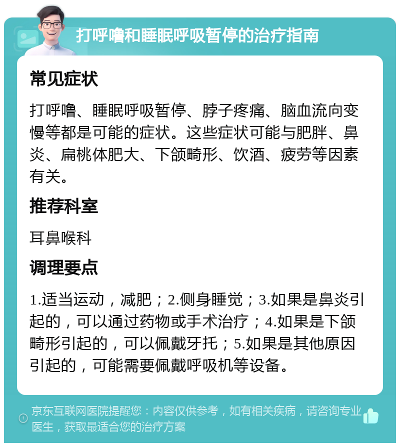 打呼噜和睡眠呼吸暂停的治疗指南 常见症状 打呼噜、睡眠呼吸暂停、脖子疼痛、脑血流向变慢等都是可能的症状。这些症状可能与肥胖、鼻炎、扁桃体肥大、下颌畸形、饮酒、疲劳等因素有关。 推荐科室 耳鼻喉科 调理要点 1.适当运动，减肥；2.侧身睡觉；3.如果是鼻炎引起的，可以通过药物或手术治疗；4.如果是下颌畸形引起的，可以佩戴牙托；5.如果是其他原因引起的，可能需要佩戴呼吸机等设备。