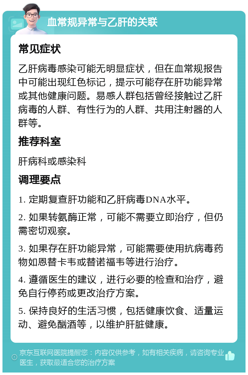 血常规异常与乙肝的关联 常见症状 乙肝病毒感染可能无明显症状，但在血常规报告中可能出现红色标记，提示可能存在肝功能异常或其他健康问题。易感人群包括曾经接触过乙肝病毒的人群、有性行为的人群、共用注射器的人群等。 推荐科室 肝病科或感染科 调理要点 1. 定期复查肝功能和乙肝病毒DNA水平。 2. 如果转氨酶正常，可能不需要立即治疗，但仍需密切观察。 3. 如果存在肝功能异常，可能需要使用抗病毒药物如恩替卡韦或替诺福韦等进行治疗。 4. 遵循医生的建议，进行必要的检查和治疗，避免自行停药或更改治疗方案。 5. 保持良好的生活习惯，包括健康饮食、适量运动、避免酗酒等，以维护肝脏健康。