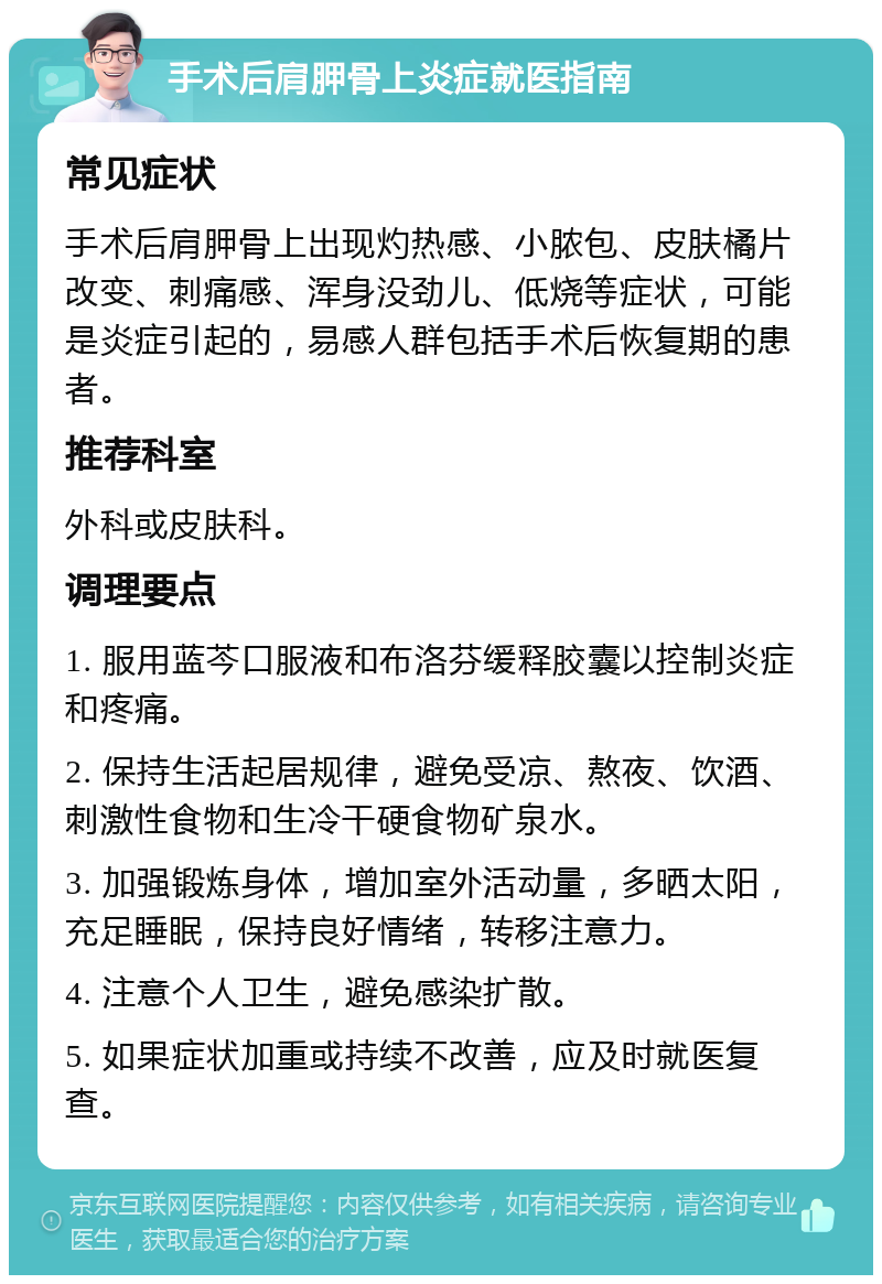 手术后肩胛骨上炎症就医指南 常见症状 手术后肩胛骨上出现灼热感、小脓包、皮肤橘片改变、刺痛感、浑身没劲儿、低烧等症状，可能是炎症引起的，易感人群包括手术后恢复期的患者。 推荐科室 外科或皮肤科。 调理要点 1. 服用蓝芩口服液和布洛芬缓释胶囊以控制炎症和疼痛。 2. 保持生活起居规律，避免受凉、熬夜、饮酒、刺激性食物和生冷干硬食物矿泉水。 3. 加强锻炼身体，增加室外活动量，多晒太阳，充足睡眠，保持良好情绪，转移注意力。 4. 注意个人卫生，避免感染扩散。 5. 如果症状加重或持续不改善，应及时就医复查。