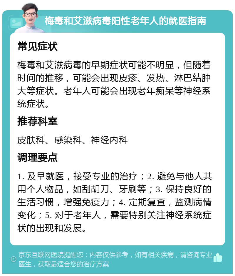 梅毒和艾滋病毒阳性老年人的就医指南 常见症状 梅毒和艾滋病毒的早期症状可能不明显，但随着时间的推移，可能会出现皮疹、发热、淋巴结肿大等症状。老年人可能会出现老年痴呆等神经系统症状。 推荐科室 皮肤科、感染科、神经内科 调理要点 1. 及早就医，接受专业的治疗；2. 避免与他人共用个人物品，如刮胡刀、牙刷等；3. 保持良好的生活习惯，增强免疫力；4. 定期复查，监测病情变化；5. 对于老年人，需要特别关注神经系统症状的出现和发展。