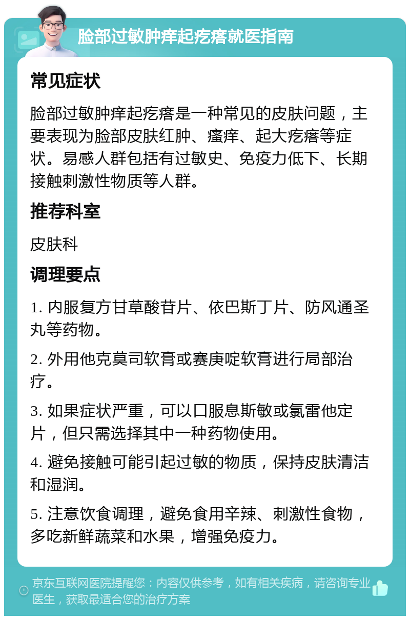 脸部过敏肿痒起疙瘩就医指南 常见症状 脸部过敏肿痒起疙瘩是一种常见的皮肤问题，主要表现为脸部皮肤红肿、瘙痒、起大疙瘩等症状。易感人群包括有过敏史、免疫力低下、长期接触刺激性物质等人群。 推荐科室 皮肤科 调理要点 1. 内服复方甘草酸苷片、依巴斯丁片、防风通圣丸等药物。 2. 外用他克莫司软膏或赛庚啶软膏进行局部治疗。 3. 如果症状严重，可以口服息斯敏或氯雷他定片，但只需选择其中一种药物使用。 4. 避免接触可能引起过敏的物质，保持皮肤清洁和湿润。 5. 注意饮食调理，避免食用辛辣、刺激性食物，多吃新鲜蔬菜和水果，增强免疫力。