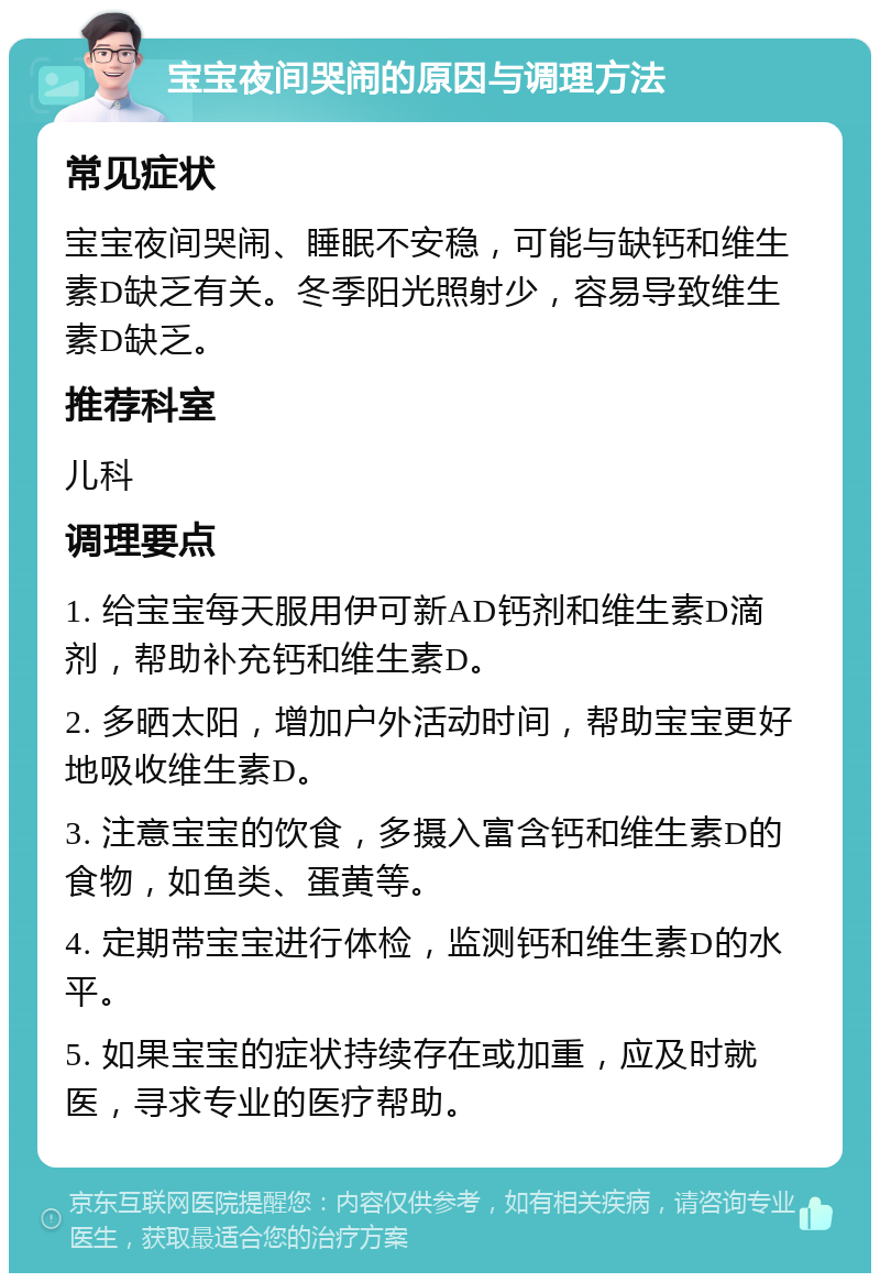 宝宝夜间哭闹的原因与调理方法 常见症状 宝宝夜间哭闹、睡眠不安稳，可能与缺钙和维生素D缺乏有关。冬季阳光照射少，容易导致维生素D缺乏。 推荐科室 儿科 调理要点 1. 给宝宝每天服用伊可新AD钙剂和维生素D滴剂，帮助补充钙和维生素D。 2. 多晒太阳，增加户外活动时间，帮助宝宝更好地吸收维生素D。 3. 注意宝宝的饮食，多摄入富含钙和维生素D的食物，如鱼类、蛋黄等。 4. 定期带宝宝进行体检，监测钙和维生素D的水平。 5. 如果宝宝的症状持续存在或加重，应及时就医，寻求专业的医疗帮助。