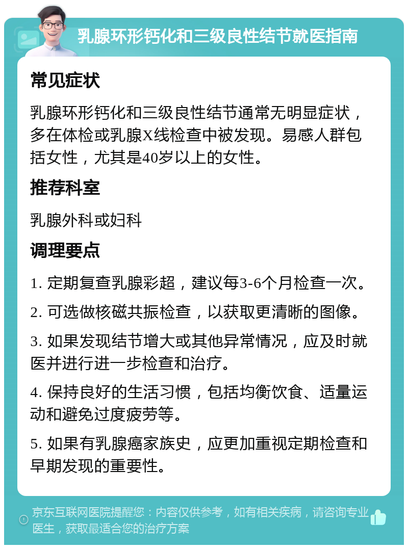 乳腺环形钙化和三级良性结节就医指南 常见症状 乳腺环形钙化和三级良性结节通常无明显症状，多在体检或乳腺X线检查中被发现。易感人群包括女性，尤其是40岁以上的女性。 推荐科室 乳腺外科或妇科 调理要点 1. 定期复查乳腺彩超，建议每3-6个月检查一次。 2. 可选做核磁共振检查，以获取更清晰的图像。 3. 如果发现结节增大或其他异常情况，应及时就医并进行进一步检查和治疗。 4. 保持良好的生活习惯，包括均衡饮食、适量运动和避免过度疲劳等。 5. 如果有乳腺癌家族史，应更加重视定期检查和早期发现的重要性。