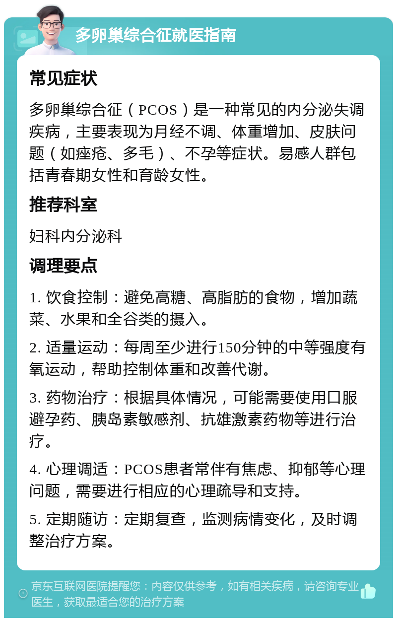 多卵巢综合征就医指南 常见症状 多卵巢综合征（PCOS）是一种常见的内分泌失调疾病，主要表现为月经不调、体重增加、皮肤问题（如痤疮、多毛）、不孕等症状。易感人群包括青春期女性和育龄女性。 推荐科室 妇科内分泌科 调理要点 1. 饮食控制：避免高糖、高脂肪的食物，增加蔬菜、水果和全谷类的摄入。 2. 适量运动：每周至少进行150分钟的中等强度有氧运动，帮助控制体重和改善代谢。 3. 药物治疗：根据具体情况，可能需要使用口服避孕药、胰岛素敏感剂、抗雄激素药物等进行治疗。 4. 心理调适：PCOS患者常伴有焦虑、抑郁等心理问题，需要进行相应的心理疏导和支持。 5. 定期随访：定期复查，监测病情变化，及时调整治疗方案。