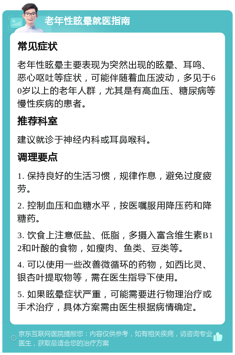 老年性眩晕就医指南 常见症状 老年性眩晕主要表现为突然出现的眩晕、耳鸣、恶心呕吐等症状，可能伴随着血压波动，多见于60岁以上的老年人群，尤其是有高血压、糖尿病等慢性疾病的患者。 推荐科室 建议就诊于神经内科或耳鼻喉科。 调理要点 1. 保持良好的生活习惯，规律作息，避免过度疲劳。 2. 控制血压和血糖水平，按医嘱服用降压药和降糖药。 3. 饮食上注意低盐、低脂，多摄入富含维生素B12和叶酸的食物，如瘦肉、鱼类、豆类等。 4. 可以使用一些改善微循环的药物，如西比灵、银杏叶提取物等，需在医生指导下使用。 5. 如果眩晕症状严重，可能需要进行物理治疗或手术治疗，具体方案需由医生根据病情确定。