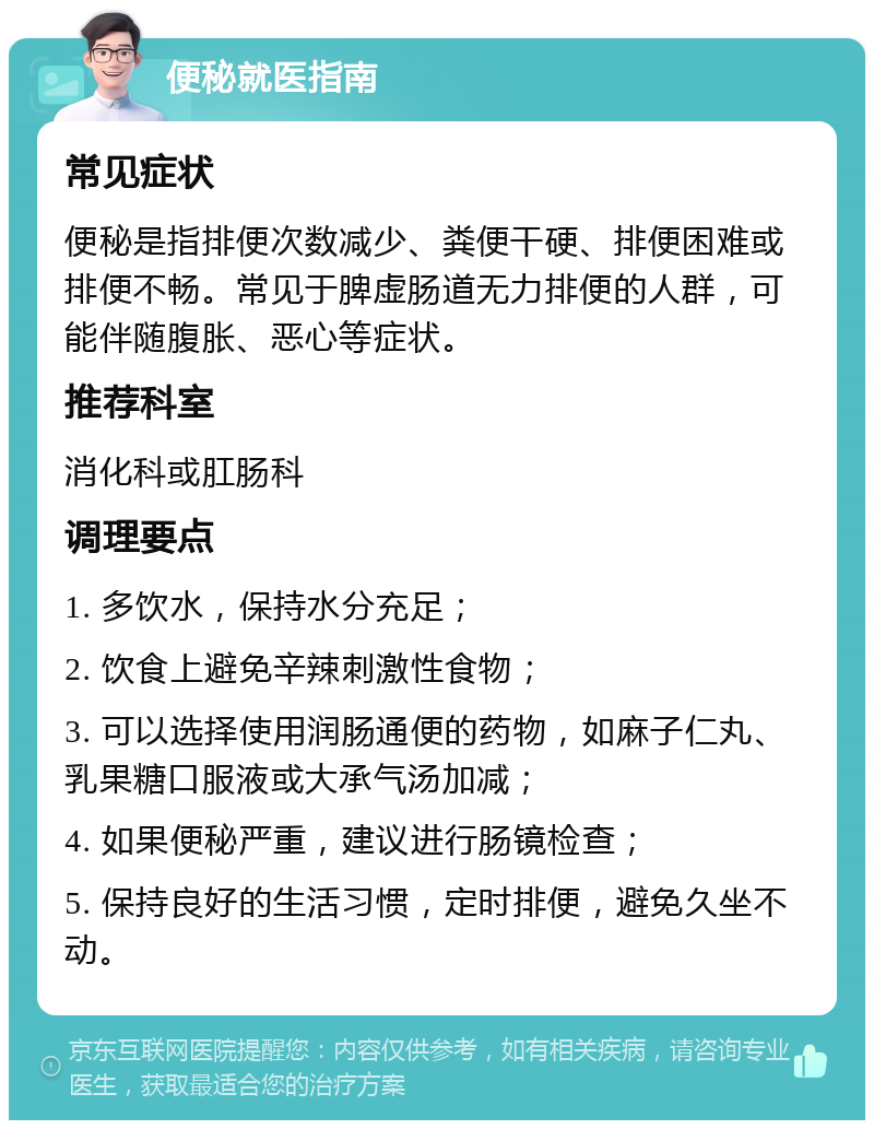 便秘就医指南 常见症状 便秘是指排便次数减少、粪便干硬、排便困难或排便不畅。常见于脾虚肠道无力排便的人群，可能伴随腹胀、恶心等症状。 推荐科室 消化科或肛肠科 调理要点 1. 多饮水，保持水分充足； 2. 饮食上避免辛辣刺激性食物； 3. 可以选择使用润肠通便的药物，如麻子仁丸、乳果糖口服液或大承气汤加减； 4. 如果便秘严重，建议进行肠镜检查； 5. 保持良好的生活习惯，定时排便，避免久坐不动。