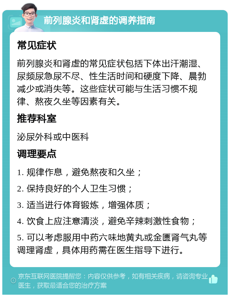 前列腺炎和肾虚的调养指南 常见症状 前列腺炎和肾虚的常见症状包括下体出汗潮湿、尿频尿急尿不尽、性生活时间和硬度下降、晨勃减少或消失等。这些症状可能与生活习惯不规律、熬夜久坐等因素有关。 推荐科室 泌尿外科或中医科 调理要点 1. 规律作息，避免熬夜和久坐； 2. 保持良好的个人卫生习惯； 3. 适当进行体育锻炼，增强体质； 4. 饮食上应注意清淡，避免辛辣刺激性食物； 5. 可以考虑服用中药六味地黄丸或金匮肾气丸等调理肾虚，具体用药需在医生指导下进行。