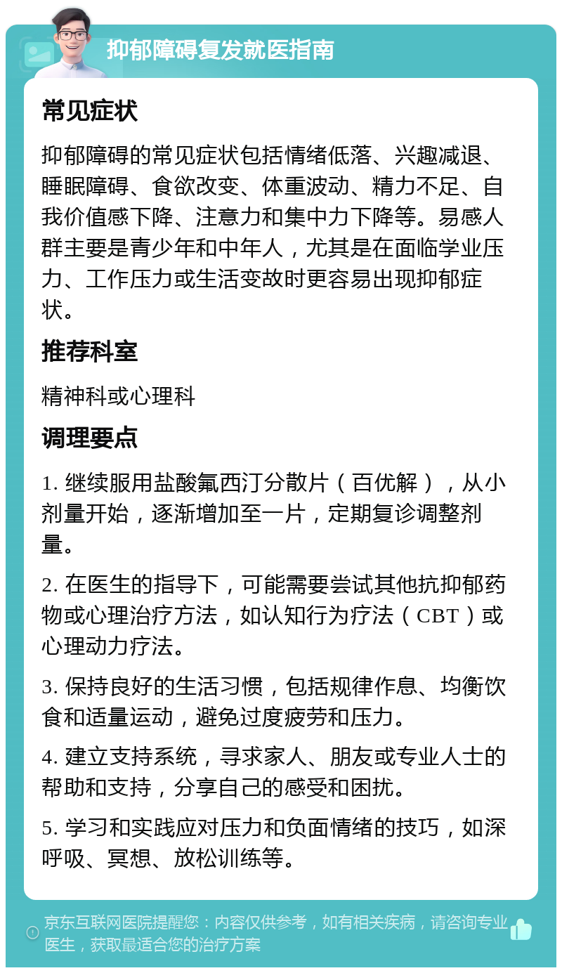 抑郁障碍复发就医指南 常见症状 抑郁障碍的常见症状包括情绪低落、兴趣减退、睡眠障碍、食欲改变、体重波动、精力不足、自我价值感下降、注意力和集中力下降等。易感人群主要是青少年和中年人，尤其是在面临学业压力、工作压力或生活变故时更容易出现抑郁症状。 推荐科室 精神科或心理科 调理要点 1. 继续服用盐酸氟西汀分散片（百优解），从小剂量开始，逐渐增加至一片，定期复诊调整剂量。 2. 在医生的指导下，可能需要尝试其他抗抑郁药物或心理治疗方法，如认知行为疗法（CBT）或心理动力疗法。 3. 保持良好的生活习惯，包括规律作息、均衡饮食和适量运动，避免过度疲劳和压力。 4. 建立支持系统，寻求家人、朋友或专业人士的帮助和支持，分享自己的感受和困扰。 5. 学习和实践应对压力和负面情绪的技巧，如深呼吸、冥想、放松训练等。