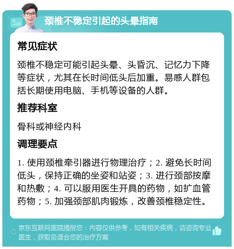 颈椎不稳定引起的头晕指南 常见症状 颈椎不稳定可能引起头晕、头昏沉、记忆力下降等症状，尤其在长时间低头后加重。易感人群包括长期使用电脑、手机等设备的人群。 推荐科室 骨科或神经内科 调理要点 1. 使用颈椎牵引器进行物理治疗；2. 避免长时间低头，保持正确的坐姿和站姿；3. 进行颈部按摩和热敷；4. 可以服用医生开具的药物，如扩血管药物；5. 加强颈部肌肉锻炼，改善颈椎稳定性。