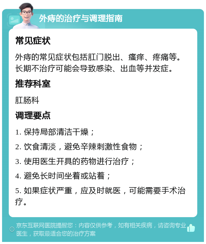 外痔的治疗与调理指南 常见症状 外痔的常见症状包括肛门脱出、瘙痒、疼痛等。长期不治疗可能会导致感染、出血等并发症。 推荐科室 肛肠科 调理要点 1. 保持局部清洁干燥； 2. 饮食清淡，避免辛辣刺激性食物； 3. 使用医生开具的药物进行治疗； 4. 避免长时间坐着或站着； 5. 如果症状严重，应及时就医，可能需要手术治疗。