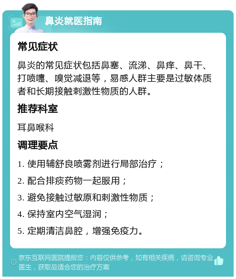 鼻炎就医指南 常见症状 鼻炎的常见症状包括鼻塞、流涕、鼻痒、鼻干、打喷嚏、嗅觉减退等，易感人群主要是过敏体质者和长期接触刺激性物质的人群。 推荐科室 耳鼻喉科 调理要点 1. 使用辅舒良喷雾剂进行局部治疗； 2. 配合排痰药物一起服用； 3. 避免接触过敏原和刺激性物质； 4. 保持室内空气湿润； 5. 定期清洁鼻腔，增强免疫力。