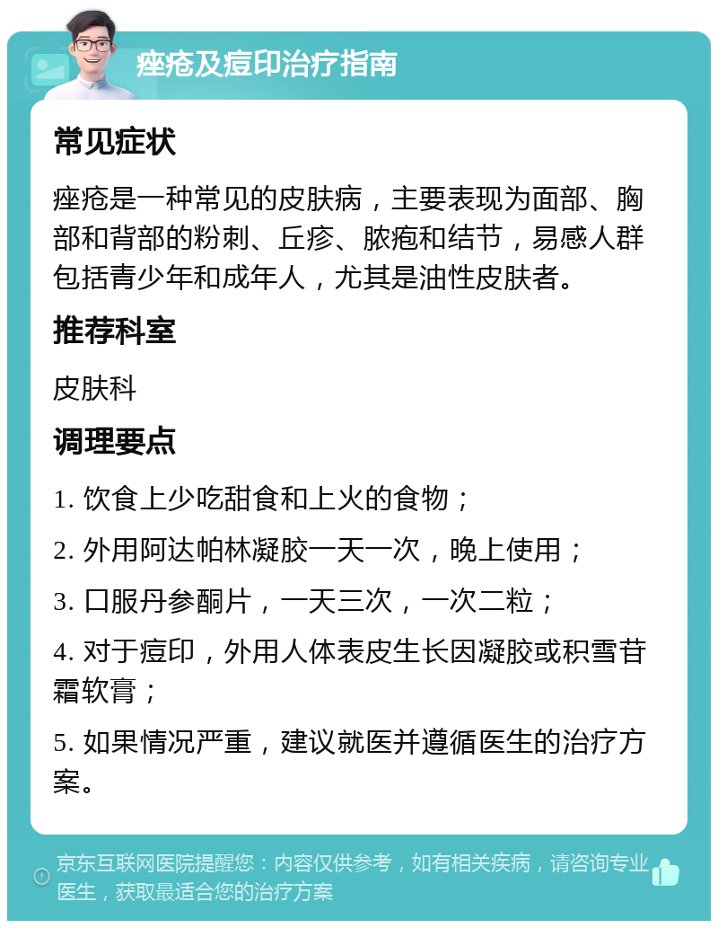 痤疮及痘印治疗指南 常见症状 痤疮是一种常见的皮肤病，主要表现为面部、胸部和背部的粉刺、丘疹、脓疱和结节，易感人群包括青少年和成年人，尤其是油性皮肤者。 推荐科室 皮肤科 调理要点 1. 饮食上少吃甜食和上火的食物； 2. 外用阿达帕林凝胶一天一次，晚上使用； 3. 口服丹参酮片，一天三次，一次二粒； 4. 对于痘印，外用人体表皮生长因凝胶或积雪苷霜软膏； 5. 如果情况严重，建议就医并遵循医生的治疗方案。