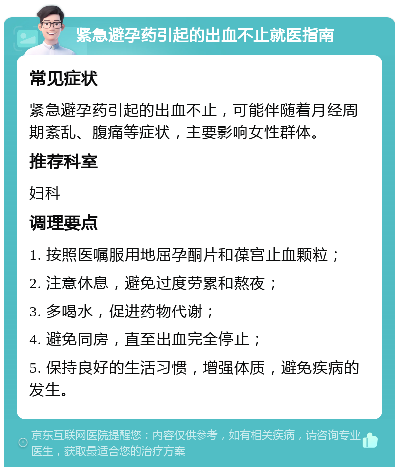 紧急避孕药引起的出血不止就医指南 常见症状 紧急避孕药引起的出血不止，可能伴随着月经周期紊乱、腹痛等症状，主要影响女性群体。 推荐科室 妇科 调理要点 1. 按照医嘱服用地屈孕酮片和葆宫止血颗粒； 2. 注意休息，避免过度劳累和熬夜； 3. 多喝水，促进药物代谢； 4. 避免同房，直至出血完全停止； 5. 保持良好的生活习惯，增强体质，避免疾病的发生。