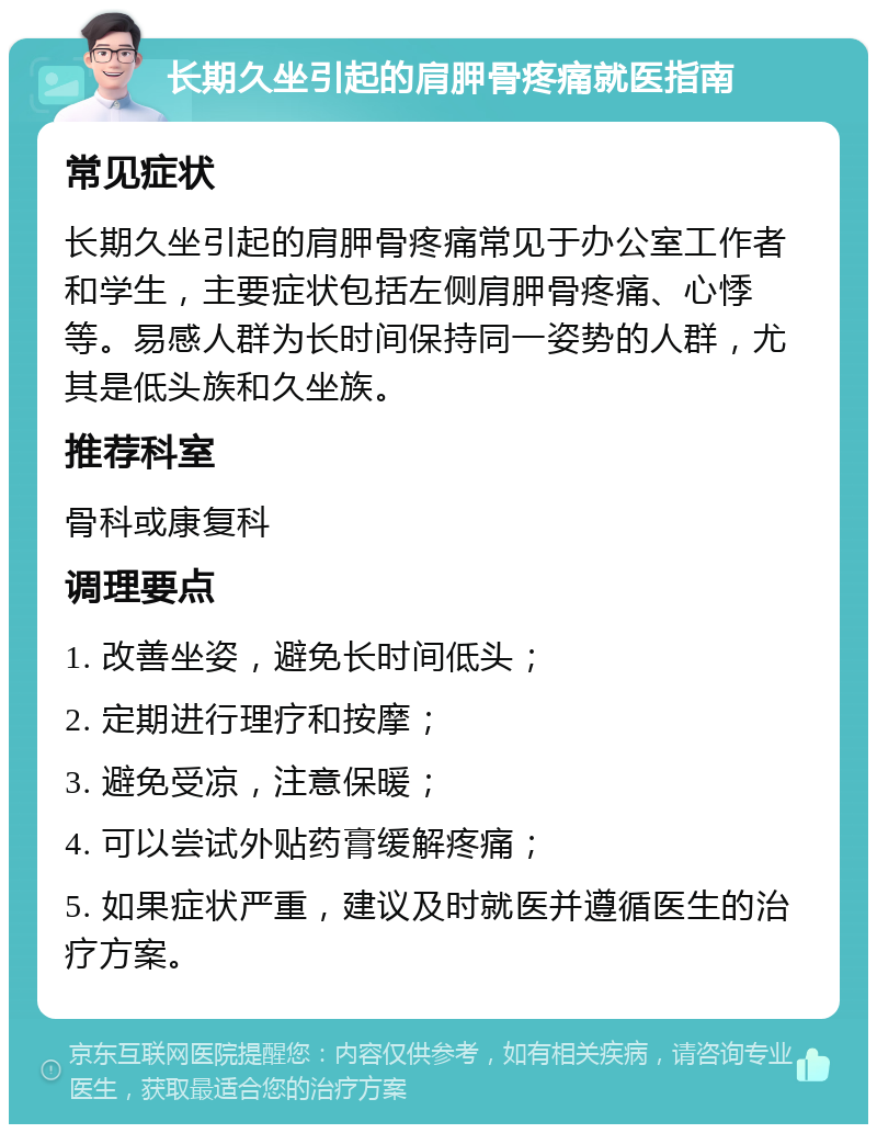 长期久坐引起的肩胛骨疼痛就医指南 常见症状 长期久坐引起的肩胛骨疼痛常见于办公室工作者和学生，主要症状包括左侧肩胛骨疼痛、心悸等。易感人群为长时间保持同一姿势的人群，尤其是低头族和久坐族。 推荐科室 骨科或康复科 调理要点 1. 改善坐姿，避免长时间低头； 2. 定期进行理疗和按摩； 3. 避免受凉，注意保暖； 4. 可以尝试外贴药膏缓解疼痛； 5. 如果症状严重，建议及时就医并遵循医生的治疗方案。