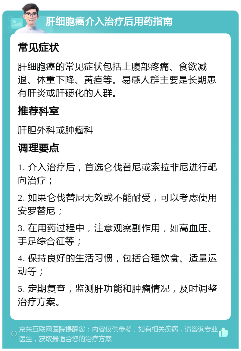 肝细胞癌介入治疗后用药指南 常见症状 肝细胞癌的常见症状包括上腹部疼痛、食欲减退、体重下降、黄疸等。易感人群主要是长期患有肝炎或肝硬化的人群。 推荐科室 肝胆外科或肿瘤科 调理要点 1. 介入治疗后，首选仑伐替尼或索拉非尼进行靶向治疗； 2. 如果仑伐替尼无效或不能耐受，可以考虑使用安罗替尼； 3. 在用药过程中，注意观察副作用，如高血压、手足综合征等； 4. 保持良好的生活习惯，包括合理饮食、适量运动等； 5. 定期复查，监测肝功能和肿瘤情况，及时调整治疗方案。