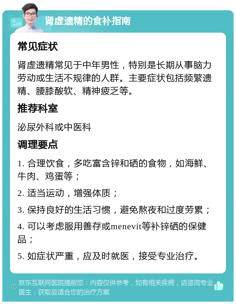 肾虚遗精的食补指南 常见症状 肾虚遗精常见于中年男性，特别是长期从事脑力劳动或生活不规律的人群。主要症状包括频繁遗精、腰膝酸软、精神疲乏等。 推荐科室 泌尿外科或中医科 调理要点 1. 合理饮食，多吃富含锌和硒的食物，如海鲜、牛肉、鸡蛋等； 2. 适当运动，增强体质； 3. 保持良好的生活习惯，避免熬夜和过度劳累； 4. 可以考虑服用善存或menevit等补锌硒的保健品； 5. 如症状严重，应及时就医，接受专业治疗。