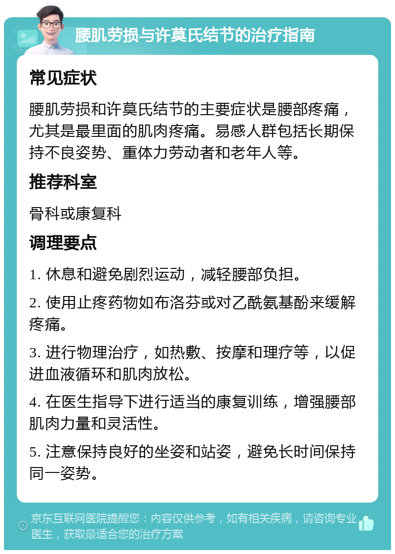 腰肌劳损与许莫氏结节的治疗指南 常见症状 腰肌劳损和许莫氏结节的主要症状是腰部疼痛，尤其是最里面的肌肉疼痛。易感人群包括长期保持不良姿势、重体力劳动者和老年人等。 推荐科室 骨科或康复科 调理要点 1. 休息和避免剧烈运动，减轻腰部负担。 2. 使用止疼药物如布洛芬或对乙酰氨基酚来缓解疼痛。 3. 进行物理治疗，如热敷、按摩和理疗等，以促进血液循环和肌肉放松。 4. 在医生指导下进行适当的康复训练，增强腰部肌肉力量和灵活性。 5. 注意保持良好的坐姿和站姿，避免长时间保持同一姿势。