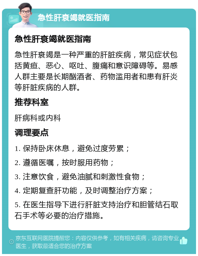 急性肝衰竭就医指南 急性肝衰竭就医指南 急性肝衰竭是一种严重的肝脏疾病，常见症状包括黄疸、恶心、呕吐、腹痛和意识障碍等。易感人群主要是长期酗酒者、药物滥用者和患有肝炎等肝脏疾病的人群。 推荐科室 肝病科或内科 调理要点 1. 保持卧床休息，避免过度劳累； 2. 遵循医嘱，按时服用药物； 3. 注意饮食，避免油腻和刺激性食物； 4. 定期复查肝功能，及时调整治疗方案； 5. 在医生指导下进行肝脏支持治疗和胆管结石取石手术等必要的治疗措施。