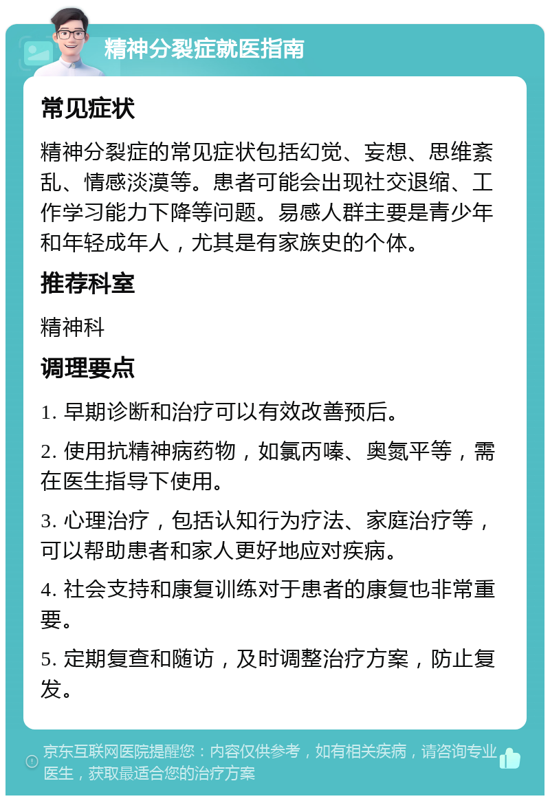 精神分裂症就医指南 常见症状 精神分裂症的常见症状包括幻觉、妄想、思维紊乱、情感淡漠等。患者可能会出现社交退缩、工作学习能力下降等问题。易感人群主要是青少年和年轻成年人，尤其是有家族史的个体。 推荐科室 精神科 调理要点 1. 早期诊断和治疗可以有效改善预后。 2. 使用抗精神病药物，如氯丙嗪、奥氮平等，需在医生指导下使用。 3. 心理治疗，包括认知行为疗法、家庭治疗等，可以帮助患者和家人更好地应对疾病。 4. 社会支持和康复训练对于患者的康复也非常重要。 5. 定期复查和随访，及时调整治疗方案，防止复发。