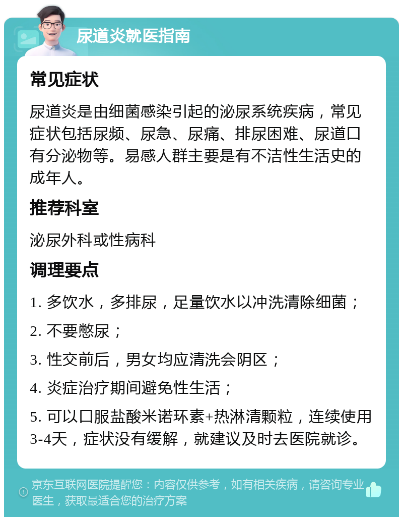 尿道炎就医指南 常见症状 尿道炎是由细菌感染引起的泌尿系统疾病，常见症状包括尿频、尿急、尿痛、排尿困难、尿道口有分泌物等。易感人群主要是有不洁性生活史的成年人。 推荐科室 泌尿外科或性病科 调理要点 1. 多饮水，多排尿，足量饮水以冲洗清除细菌； 2. 不要憋尿； 3. 性交前后，男女均应清洗会阴区； 4. 炎症治疗期间避免性生活； 5. 可以口服盐酸米诺环素+热淋清颗粒，连续使用3-4天，症状没有缓解，就建议及时去医院就诊。