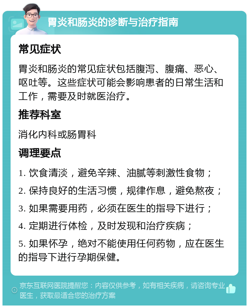 胃炎和肠炎的诊断与治疗指南 常见症状 胃炎和肠炎的常见症状包括腹泻、腹痛、恶心、呕吐等。这些症状可能会影响患者的日常生活和工作，需要及时就医治疗。 推荐科室 消化内科或肠胃科 调理要点 1. 饮食清淡，避免辛辣、油腻等刺激性食物； 2. 保持良好的生活习惯，规律作息，避免熬夜； 3. 如果需要用药，必须在医生的指导下进行； 4. 定期进行体检，及时发现和治疗疾病； 5. 如果怀孕，绝对不能使用任何药物，应在医生的指导下进行孕期保健。