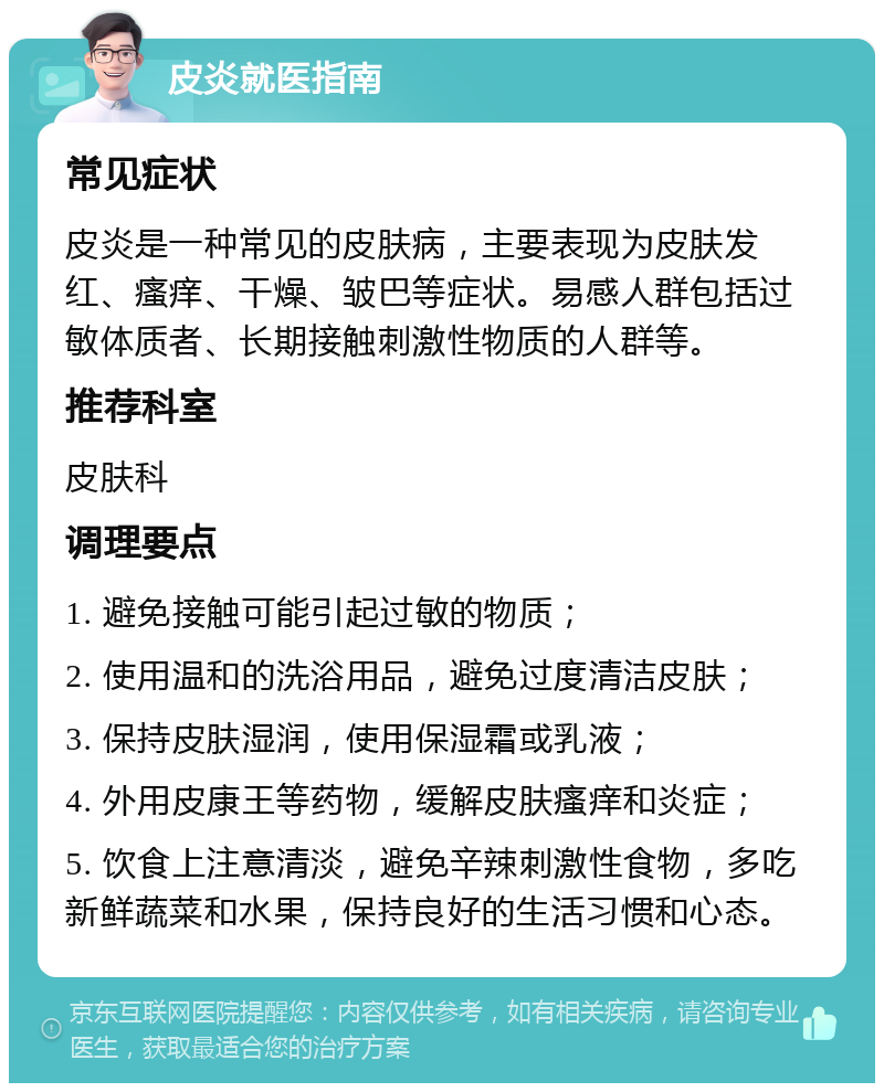 皮炎就医指南 常见症状 皮炎是一种常见的皮肤病，主要表现为皮肤发红、瘙痒、干燥、皱巴等症状。易感人群包括过敏体质者、长期接触刺激性物质的人群等。 推荐科室 皮肤科 调理要点 1. 避免接触可能引起过敏的物质； 2. 使用温和的洗浴用品，避免过度清洁皮肤； 3. 保持皮肤湿润，使用保湿霜或乳液； 4. 外用皮康王等药物，缓解皮肤瘙痒和炎症； 5. 饮食上注意清淡，避免辛辣刺激性食物，多吃新鲜蔬菜和水果，保持良好的生活习惯和心态。