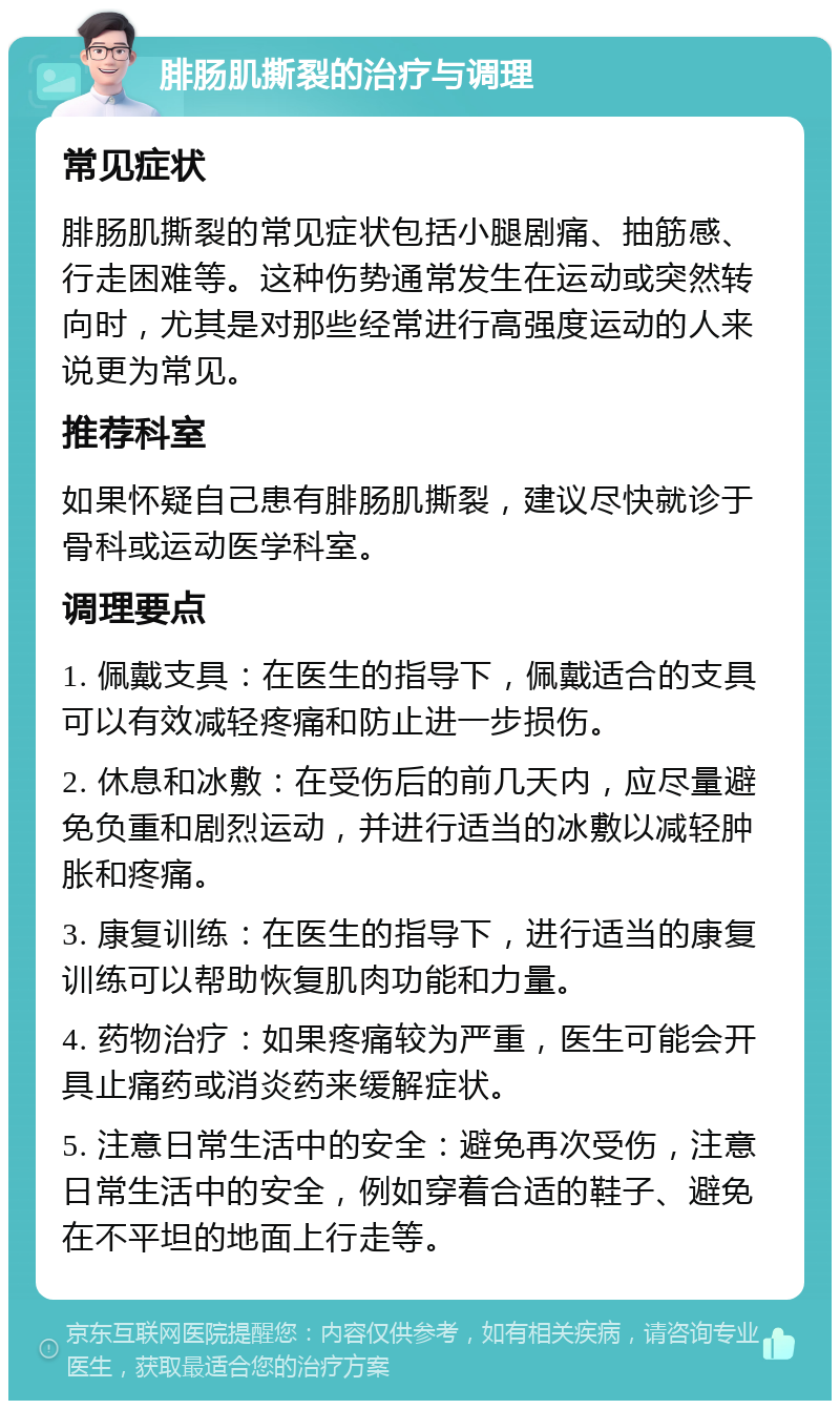 腓肠肌撕裂的治疗与调理 常见症状 腓肠肌撕裂的常见症状包括小腿剧痛、抽筋感、行走困难等。这种伤势通常发生在运动或突然转向时，尤其是对那些经常进行高强度运动的人来说更为常见。 推荐科室 如果怀疑自己患有腓肠肌撕裂，建议尽快就诊于骨科或运动医学科室。 调理要点 1. 佩戴支具：在医生的指导下，佩戴适合的支具可以有效减轻疼痛和防止进一步损伤。 2. 休息和冰敷：在受伤后的前几天内，应尽量避免负重和剧烈运动，并进行适当的冰敷以减轻肿胀和疼痛。 3. 康复训练：在医生的指导下，进行适当的康复训练可以帮助恢复肌肉功能和力量。 4. 药物治疗：如果疼痛较为严重，医生可能会开具止痛药或消炎药来缓解症状。 5. 注意日常生活中的安全：避免再次受伤，注意日常生活中的安全，例如穿着合适的鞋子、避免在不平坦的地面上行走等。