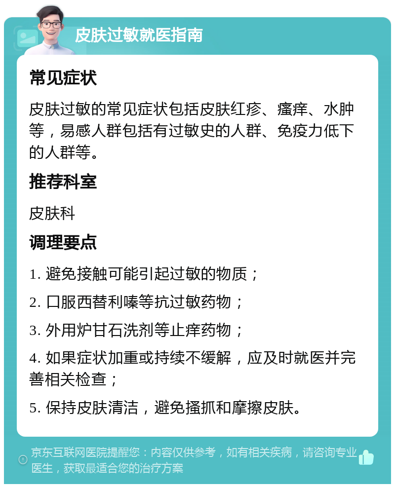 皮肤过敏就医指南 常见症状 皮肤过敏的常见症状包括皮肤红疹、瘙痒、水肿等，易感人群包括有过敏史的人群、免疫力低下的人群等。 推荐科室 皮肤科 调理要点 1. 避免接触可能引起过敏的物质； 2. 口服西替利嗪等抗过敏药物； 3. 外用炉甘石洗剂等止痒药物； 4. 如果症状加重或持续不缓解，应及时就医并完善相关检查； 5. 保持皮肤清洁，避免搔抓和摩擦皮肤。