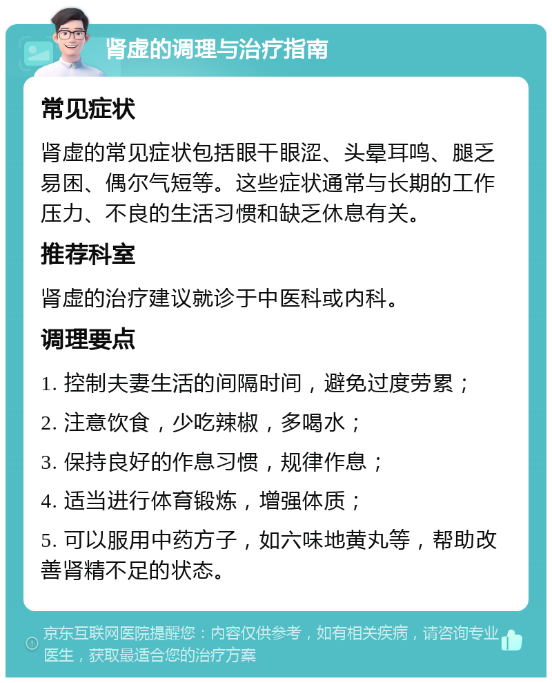 肾虚的调理与治疗指南 常见症状 肾虚的常见症状包括眼干眼涩、头晕耳鸣、腿乏易困、偶尔气短等。这些症状通常与长期的工作压力、不良的生活习惯和缺乏休息有关。 推荐科室 肾虚的治疗建议就诊于中医科或内科。 调理要点 1. 控制夫妻生活的间隔时间，避免过度劳累； 2. 注意饮食，少吃辣椒，多喝水； 3. 保持良好的作息习惯，规律作息； 4. 适当进行体育锻炼，增强体质； 5. 可以服用中药方子，如六味地黄丸等，帮助改善肾精不足的状态。