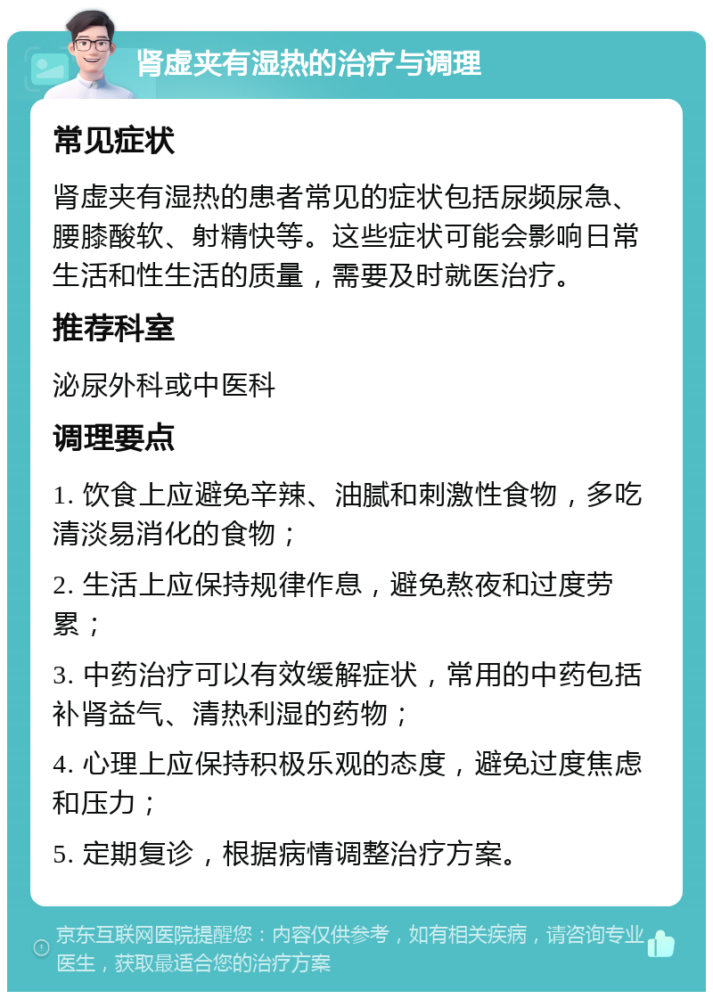 肾虚夹有湿热的治疗与调理 常见症状 肾虚夹有湿热的患者常见的症状包括尿频尿急、腰膝酸软、射精快等。这些症状可能会影响日常生活和性生活的质量，需要及时就医治疗。 推荐科室 泌尿外科或中医科 调理要点 1. 饮食上应避免辛辣、油腻和刺激性食物，多吃清淡易消化的食物； 2. 生活上应保持规律作息，避免熬夜和过度劳累； 3. 中药治疗可以有效缓解症状，常用的中药包括补肾益气、清热利湿的药物； 4. 心理上应保持积极乐观的态度，避免过度焦虑和压力； 5. 定期复诊，根据病情调整治疗方案。