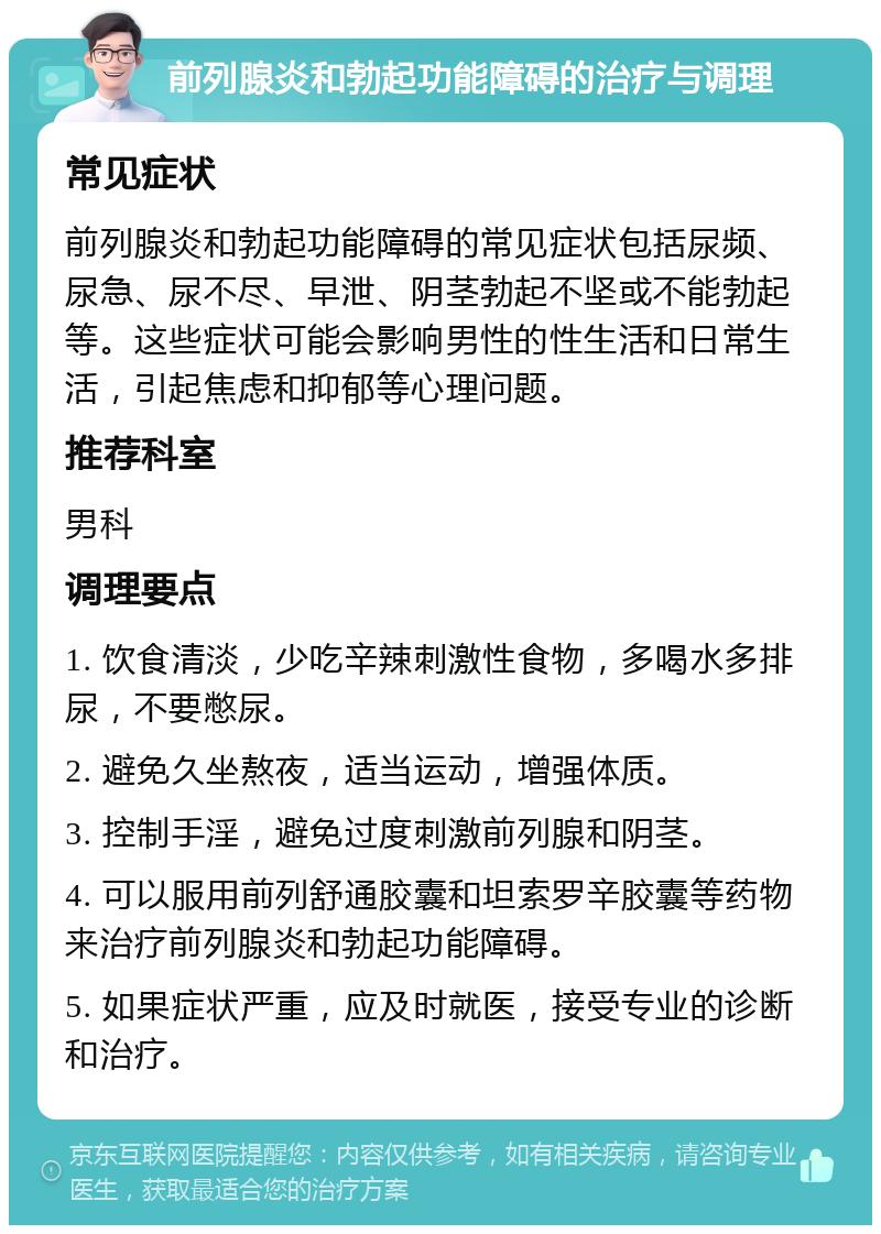 前列腺炎和勃起功能障碍的治疗与调理 常见症状 前列腺炎和勃起功能障碍的常见症状包括尿频、尿急、尿不尽、早泄、阴茎勃起不坚或不能勃起等。这些症状可能会影响男性的性生活和日常生活，引起焦虑和抑郁等心理问题。 推荐科室 男科 调理要点 1. 饮食清淡，少吃辛辣刺激性食物，多喝水多排尿，不要憋尿。 2. 避免久坐熬夜，适当运动，增强体质。 3. 控制手淫，避免过度刺激前列腺和阴茎。 4. 可以服用前列舒通胶囊和坦索罗辛胶囊等药物来治疗前列腺炎和勃起功能障碍。 5. 如果症状严重，应及时就医，接受专业的诊断和治疗。