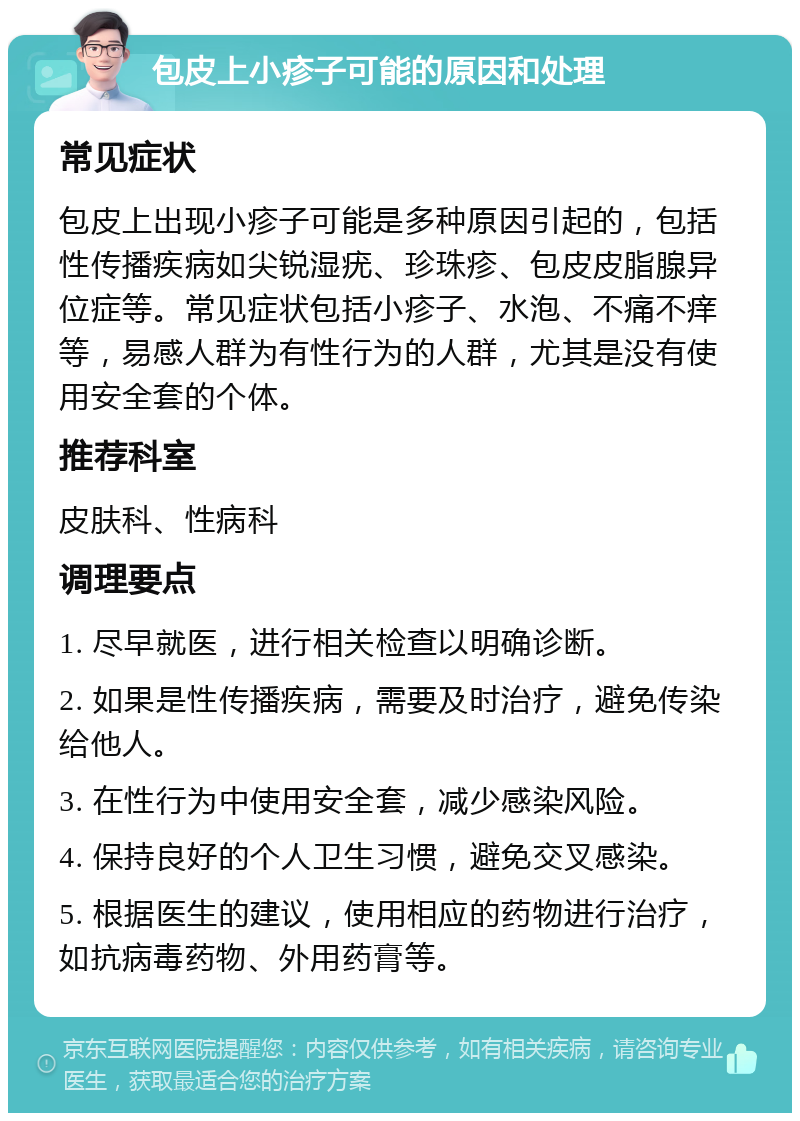 包皮上小疹子可能的原因和处理 常见症状 包皮上出现小疹子可能是多种原因引起的，包括性传播疾病如尖锐湿疣、珍珠疹、包皮皮脂腺异位症等。常见症状包括小疹子、水泡、不痛不痒等，易感人群为有性行为的人群，尤其是没有使用安全套的个体。 推荐科室 皮肤科、性病科 调理要点 1. 尽早就医，进行相关检查以明确诊断。 2. 如果是性传播疾病，需要及时治疗，避免传染给他人。 3. 在性行为中使用安全套，减少感染风险。 4. 保持良好的个人卫生习惯，避免交叉感染。 5. 根据医生的建议，使用相应的药物进行治疗，如抗病毒药物、外用药膏等。