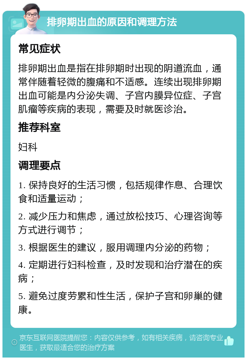 排卵期出血的原因和调理方法 常见症状 排卵期出血是指在排卵期时出现的阴道流血，通常伴随着轻微的腹痛和不适感。连续出现排卵期出血可能是内分泌失调、子宫内膜异位症、子宫肌瘤等疾病的表现，需要及时就医诊治。 推荐科室 妇科 调理要点 1. 保持良好的生活习惯，包括规律作息、合理饮食和适量运动； 2. 减少压力和焦虑，通过放松技巧、心理咨询等方式进行调节； 3. 根据医生的建议，服用调理内分泌的药物； 4. 定期进行妇科检查，及时发现和治疗潜在的疾病； 5. 避免过度劳累和性生活，保护子宫和卵巢的健康。