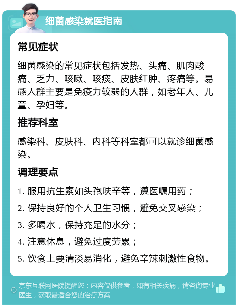 细菌感染就医指南 常见症状 细菌感染的常见症状包括发热、头痛、肌肉酸痛、乏力、咳嗽、咳痰、皮肤红肿、疼痛等。易感人群主要是免疫力较弱的人群，如老年人、儿童、孕妇等。 推荐科室 感染科、皮肤科、内科等科室都可以就诊细菌感染。 调理要点 1. 服用抗生素如头孢呋辛等，遵医嘱用药； 2. 保持良好的个人卫生习惯，避免交叉感染； 3. 多喝水，保持充足的水分； 4. 注意休息，避免过度劳累； 5. 饮食上要清淡易消化，避免辛辣刺激性食物。