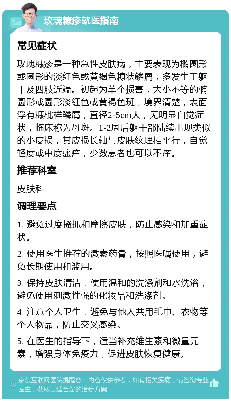 玫瑰糠疹就医指南 常见症状 玫瑰糠疹是一种急性皮肤病，主要表现为椭圆形或圆形的淡红色或黄褐色糠状鳞屑，多发生于躯干及四肢近端。初起为单个损害，大小不等的椭圆形或圆形淡红色或黄褐色斑，境界清楚，表面浮有糠秕样鳞屑，直径2-5cm大，无明显自觉症状，临床称为母斑。1-2周后躯干部陆续出现类似的小皮损，其皮损长轴与皮肤纹理相平行，自觉轻度或中度瘙痒，少数患者也可以不痒。 推荐科室 皮肤科 调理要点 1. 避免过度搔抓和摩擦皮肤，防止感染和加重症状。 2. 使用医生推荐的激素药膏，按照医嘱使用，避免长期使用和滥用。 3. 保持皮肤清洁，使用温和的洗涤剂和水洗浴，避免使用刺激性强的化妆品和洗涤剂。 4. 注意个人卫生，避免与他人共用毛巾、衣物等个人物品，防止交叉感染。 5. 在医生的指导下，适当补充维生素和微量元素，增强身体免疫力，促进皮肤恢复健康。