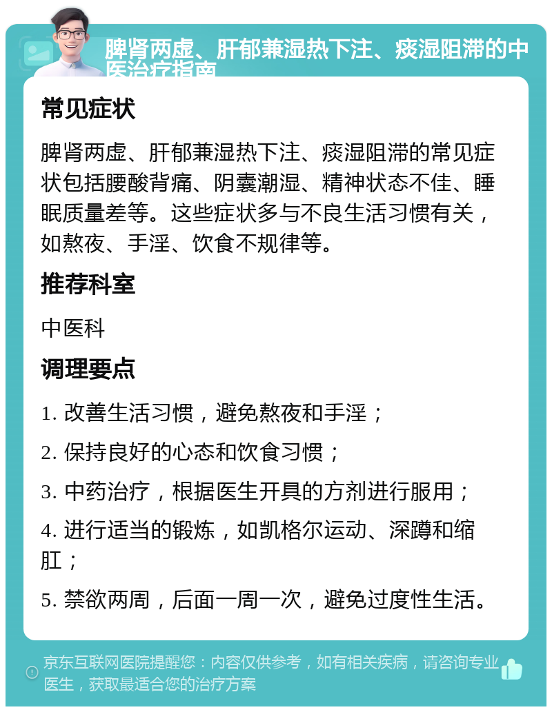 脾肾两虚、肝郁兼湿热下注、痰湿阻滞的中医治疗指南 常见症状 脾肾两虚、肝郁兼湿热下注、痰湿阻滞的常见症状包括腰酸背痛、阴囊潮湿、精神状态不佳、睡眠质量差等。这些症状多与不良生活习惯有关，如熬夜、手淫、饮食不规律等。 推荐科室 中医科 调理要点 1. 改善生活习惯，避免熬夜和手淫； 2. 保持良好的心态和饮食习惯； 3. 中药治疗，根据医生开具的方剂进行服用； 4. 进行适当的锻炼，如凯格尔运动、深蹲和缩肛； 5. 禁欲两周，后面一周一次，避免过度性生活。