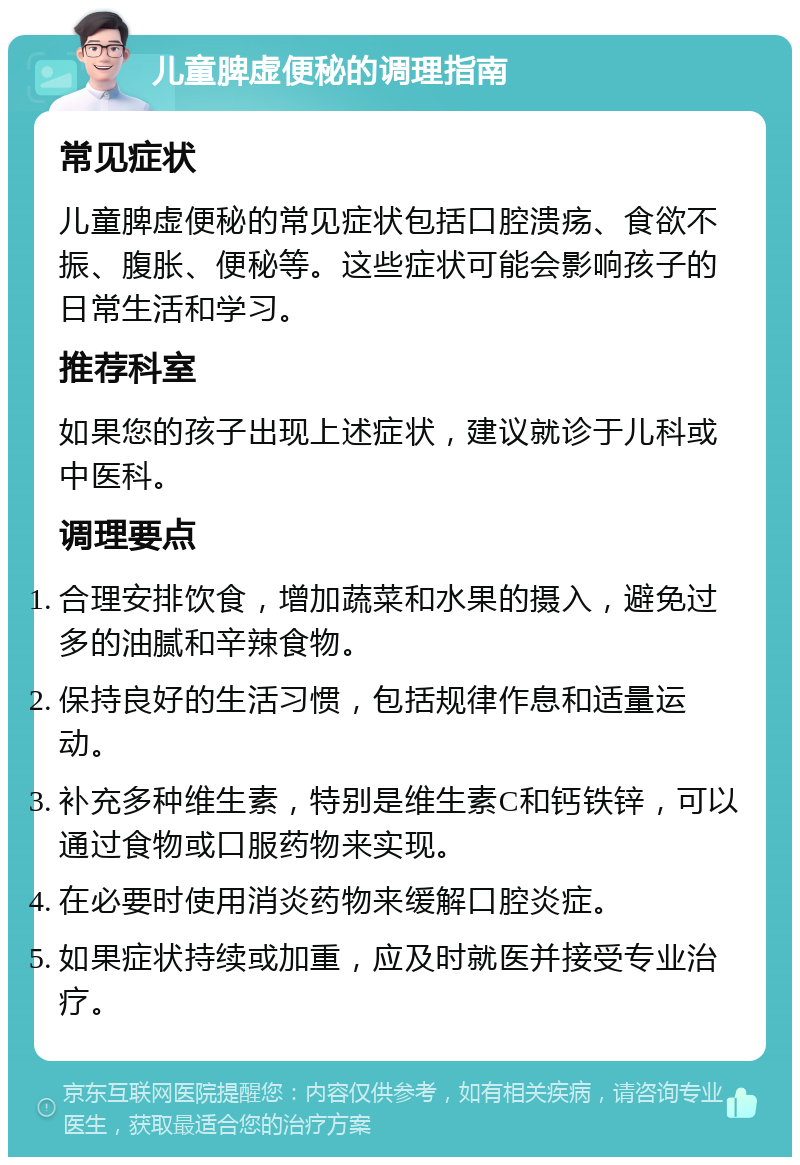 儿童脾虚便秘的调理指南 常见症状 儿童脾虚便秘的常见症状包括口腔溃疡、食欲不振、腹胀、便秘等。这些症状可能会影响孩子的日常生活和学习。 推荐科室 如果您的孩子出现上述症状，建议就诊于儿科或中医科。 调理要点 合理安排饮食，增加蔬菜和水果的摄入，避免过多的油腻和辛辣食物。 保持良好的生活习惯，包括规律作息和适量运动。 补充多种维生素，特别是维生素C和钙铁锌，可以通过食物或口服药物来实现。 在必要时使用消炎药物来缓解口腔炎症。 如果症状持续或加重，应及时就医并接受专业治疗。