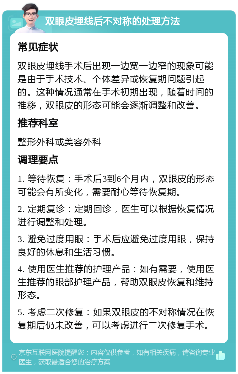 双眼皮埋线后不对称的处理方法 常见症状 双眼皮埋线手术后出现一边宽一边窄的现象可能是由于手术技术、个体差异或恢复期问题引起的。这种情况通常在手术初期出现，随着时间的推移，双眼皮的形态可能会逐渐调整和改善。 推荐科室 整形外科或美容外科 调理要点 1. 等待恢复：手术后3到6个月内，双眼皮的形态可能会有所变化，需要耐心等待恢复期。 2. 定期复诊：定期回诊，医生可以根据恢复情况进行调整和处理。 3. 避免过度用眼：手术后应避免过度用眼，保持良好的休息和生活习惯。 4. 使用医生推荐的护理产品：如有需要，使用医生推荐的眼部护理产品，帮助双眼皮恢复和维持形态。 5. 考虑二次修复：如果双眼皮的不对称情况在恢复期后仍未改善，可以考虑进行二次修复手术。