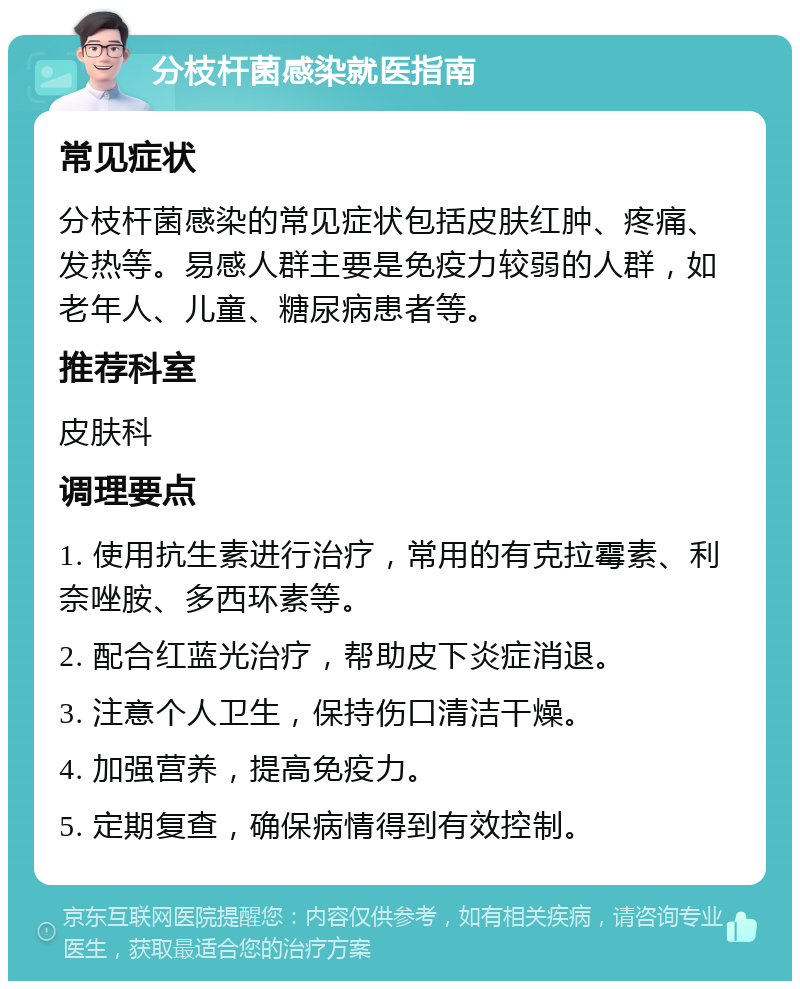 分枝杆菌感染就医指南 常见症状 分枝杆菌感染的常见症状包括皮肤红肿、疼痛、发热等。易感人群主要是免疫力较弱的人群，如老年人、儿童、糖尿病患者等。 推荐科室 皮肤科 调理要点 1. 使用抗生素进行治疗，常用的有克拉霉素、利奈唑胺、多西环素等。 2. 配合红蓝光治疗，帮助皮下炎症消退。 3. 注意个人卫生，保持伤口清洁干燥。 4. 加强营养，提高免疫力。 5. 定期复查，确保病情得到有效控制。