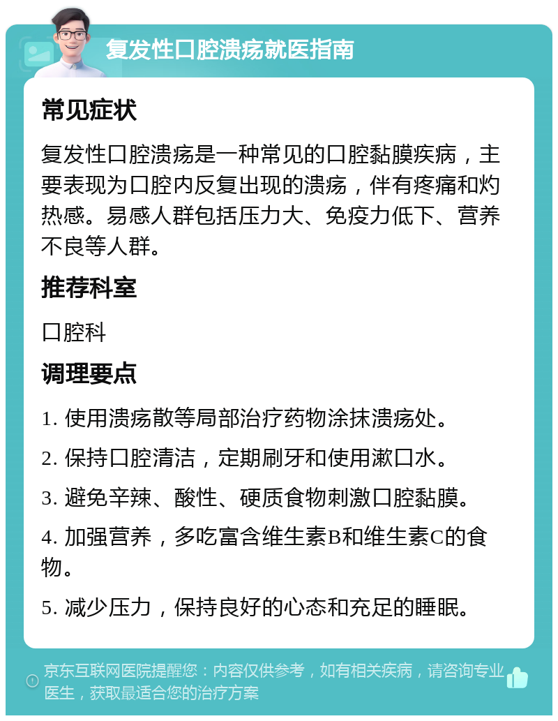 复发性口腔溃疡就医指南 常见症状 复发性口腔溃疡是一种常见的口腔黏膜疾病，主要表现为口腔内反复出现的溃疡，伴有疼痛和灼热感。易感人群包括压力大、免疫力低下、营养不良等人群。 推荐科室 口腔科 调理要点 1. 使用溃疡散等局部治疗药物涂抹溃疡处。 2. 保持口腔清洁，定期刷牙和使用漱口水。 3. 避免辛辣、酸性、硬质食物刺激口腔黏膜。 4. 加强营养，多吃富含维生素B和维生素C的食物。 5. 减少压力，保持良好的心态和充足的睡眠。