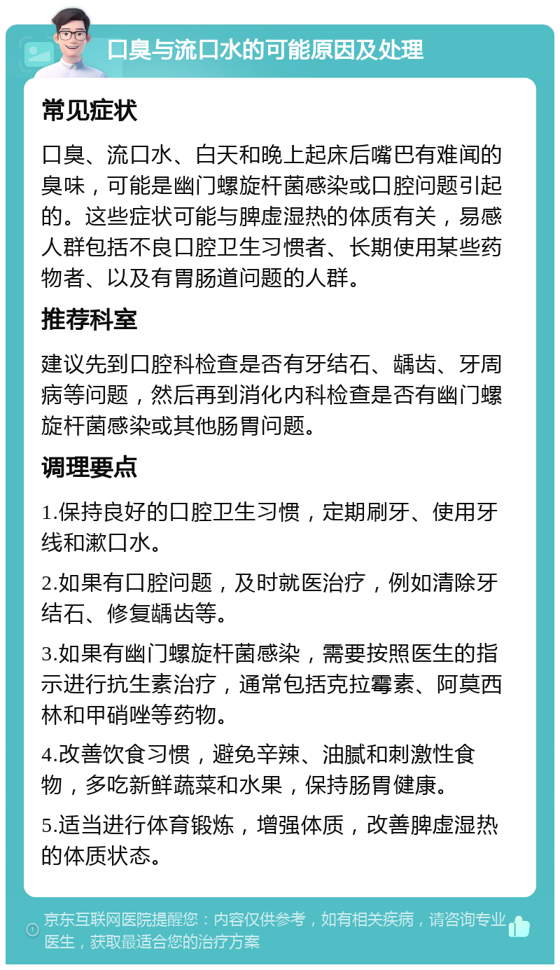 口臭与流口水的可能原因及处理 常见症状 口臭、流口水、白天和晚上起床后嘴巴有难闻的臭味，可能是幽门螺旋杆菌感染或口腔问题引起的。这些症状可能与脾虚湿热的体质有关，易感人群包括不良口腔卫生习惯者、长期使用某些药物者、以及有胃肠道问题的人群。 推荐科室 建议先到口腔科检查是否有牙结石、龋齿、牙周病等问题，然后再到消化内科检查是否有幽门螺旋杆菌感染或其他肠胃问题。 调理要点 1.保持良好的口腔卫生习惯，定期刷牙、使用牙线和漱口水。 2.如果有口腔问题，及时就医治疗，例如清除牙结石、修复龋齿等。 3.如果有幽门螺旋杆菌感染，需要按照医生的指示进行抗生素治疗，通常包括克拉霉素、阿莫西林和甲硝唑等药物。 4.改善饮食习惯，避免辛辣、油腻和刺激性食物，多吃新鲜蔬菜和水果，保持肠胃健康。 5.适当进行体育锻炼，增强体质，改善脾虚湿热的体质状态。