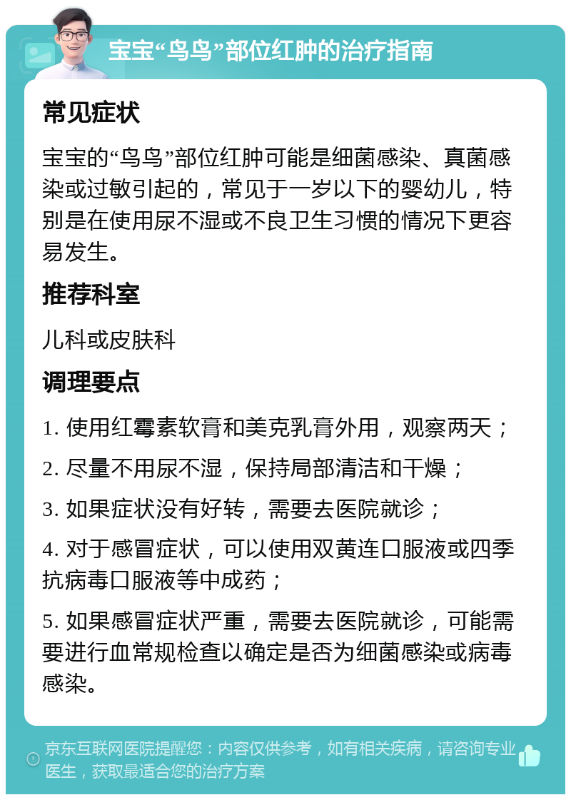 宝宝“鸟鸟”部位红肿的治疗指南 常见症状 宝宝的“鸟鸟”部位红肿可能是细菌感染、真菌感染或过敏引起的，常见于一岁以下的婴幼儿，特别是在使用尿不湿或不良卫生习惯的情况下更容易发生。 推荐科室 儿科或皮肤科 调理要点 1. 使用红霉素软膏和美克乳膏外用，观察两天； 2. 尽量不用尿不湿，保持局部清洁和干燥； 3. 如果症状没有好转，需要去医院就诊； 4. 对于感冒症状，可以使用双黄连口服液或四季抗病毒口服液等中成药； 5. 如果感冒症状严重，需要去医院就诊，可能需要进行血常规检查以确定是否为细菌感染或病毒感染。