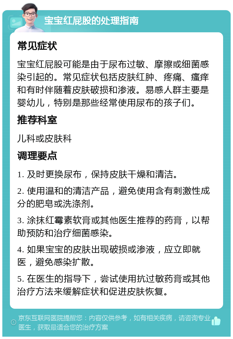 宝宝红屁股的处理指南 常见症状 宝宝红屁股可能是由于尿布过敏、摩擦或细菌感染引起的。常见症状包括皮肤红肿、疼痛、瘙痒和有时伴随着皮肤破损和渗液。易感人群主要是婴幼儿，特别是那些经常使用尿布的孩子们。 推荐科室 儿科或皮肤科 调理要点 1. 及时更换尿布，保持皮肤干燥和清洁。 2. 使用温和的清洁产品，避免使用含有刺激性成分的肥皂或洗涤剂。 3. 涂抹红霉素软膏或其他医生推荐的药膏，以帮助预防和治疗细菌感染。 4. 如果宝宝的皮肤出现破损或渗液，应立即就医，避免感染扩散。 5. 在医生的指导下，尝试使用抗过敏药膏或其他治疗方法来缓解症状和促进皮肤恢复。