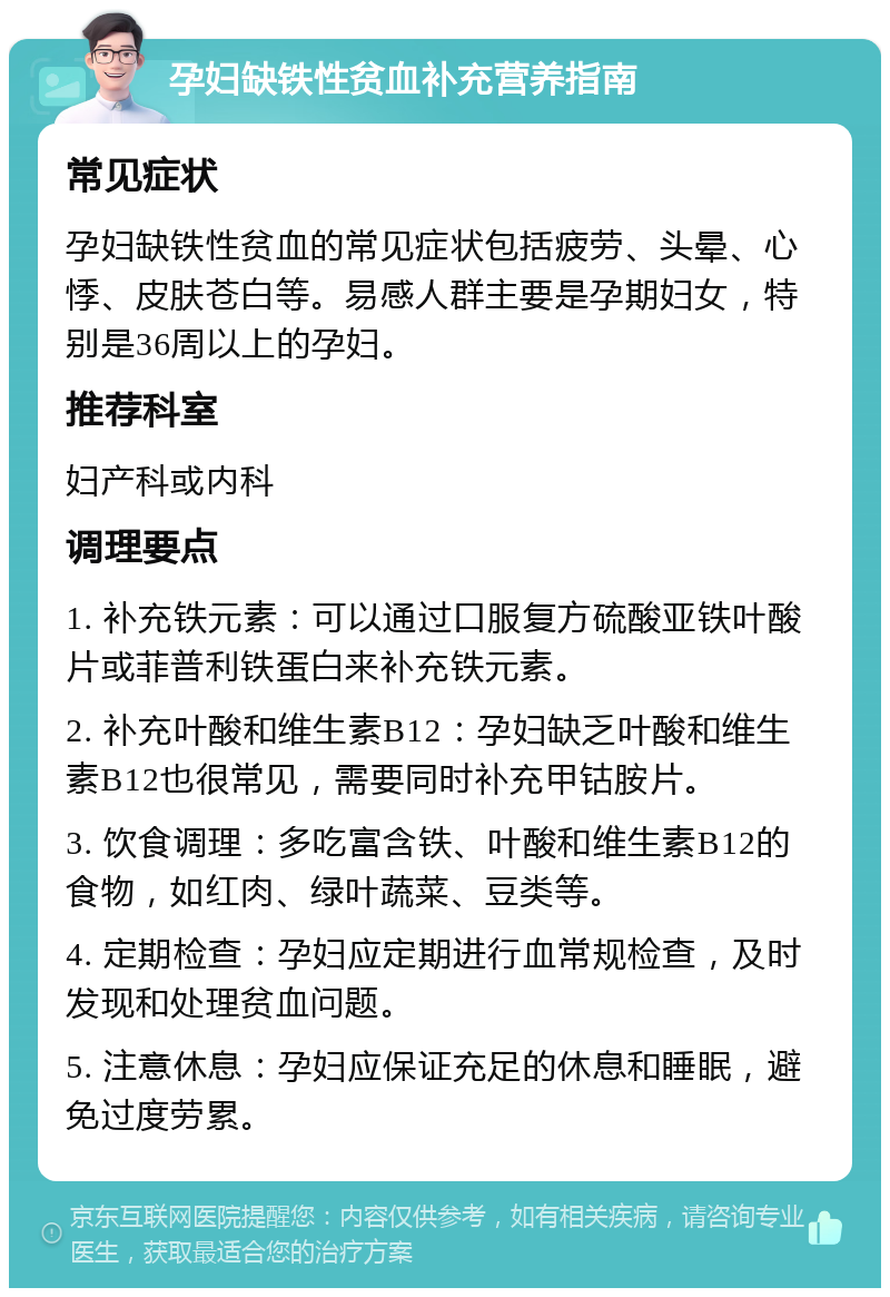 孕妇缺铁性贫血补充营养指南 常见症状 孕妇缺铁性贫血的常见症状包括疲劳、头晕、心悸、皮肤苍白等。易感人群主要是孕期妇女，特别是36周以上的孕妇。 推荐科室 妇产科或内科 调理要点 1. 补充铁元素：可以通过口服复方硫酸亚铁叶酸片或菲普利铁蛋白来补充铁元素。 2. 补充叶酸和维生素B12：孕妇缺乏叶酸和维生素B12也很常见，需要同时补充甲钴胺片。 3. 饮食调理：多吃富含铁、叶酸和维生素B12的食物，如红肉、绿叶蔬菜、豆类等。 4. 定期检查：孕妇应定期进行血常规检查，及时发现和处理贫血问题。 5. 注意休息：孕妇应保证充足的休息和睡眠，避免过度劳累。