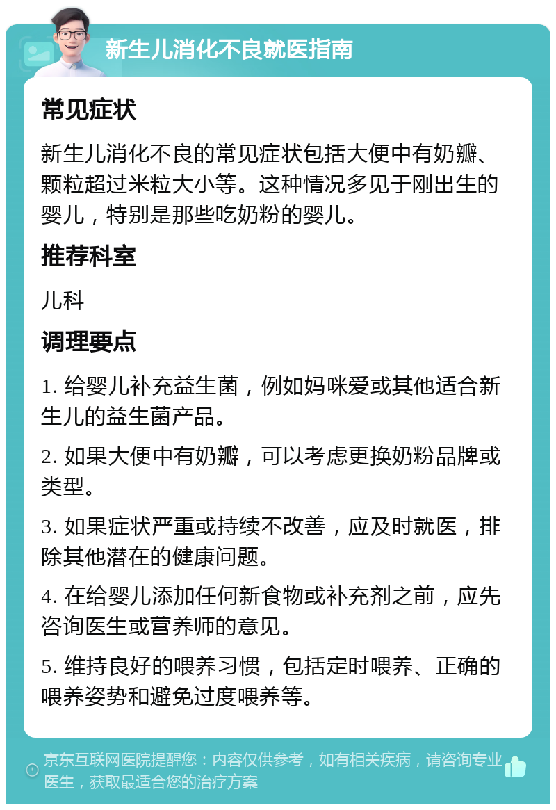 新生儿消化不良就医指南 常见症状 新生儿消化不良的常见症状包括大便中有奶瓣、颗粒超过米粒大小等。这种情况多见于刚出生的婴儿，特别是那些吃奶粉的婴儿。 推荐科室 儿科 调理要点 1. 给婴儿补充益生菌，例如妈咪爱或其他适合新生儿的益生菌产品。 2. 如果大便中有奶瓣，可以考虑更换奶粉品牌或类型。 3. 如果症状严重或持续不改善，应及时就医，排除其他潜在的健康问题。 4. 在给婴儿添加任何新食物或补充剂之前，应先咨询医生或营养师的意见。 5. 维持良好的喂养习惯，包括定时喂养、正确的喂养姿势和避免过度喂养等。